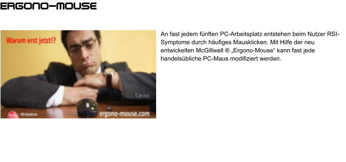 An fast jedem fünften PC-Arbeitsplatz entstehen beim Nutzer RSI-Symptome durch häufiges Mausklicken. Mit Hilfe der neu entwickelten McGillwell ® „Ergono-Mouse“ kann fast jede handelsübliche PC-Maus modifiziert werden. Ergono-mouse