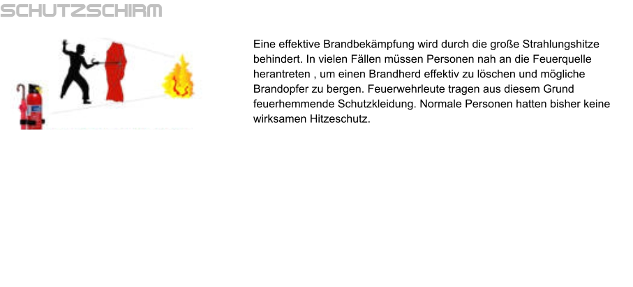Schutzschirm Eine effektive Brandbekämpfung wird durch die große Strahlungshitze behindert. In vielen Fällen müssen Personen nah an die Feuerquelle herantreten , um einen Brandherd effektiv zu löschen und mögliche Brandopfer zu bergen. Feuerwehrleute tragen aus diesem Grund feuerhemmende Schutzkleidung. Normale Personen hatten bisher keine wirksamen Hitzeschutz.
