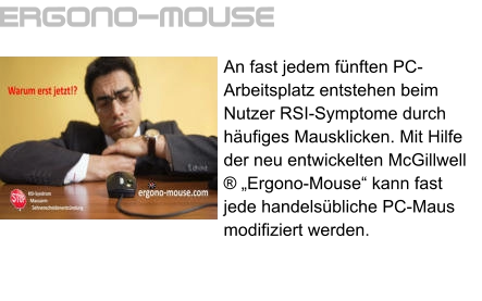 An fast jedem fünften PC-Arbeitsplatz entstehen beim Nutzer RSI-Symptome durch häufiges Mausklicken. Mit Hilfe der neu entwickelten McGillwell ® „Ergono-Mouse“ kann fast jede handelsübliche PC-Maus modifiziert werden. Ergono-mouse