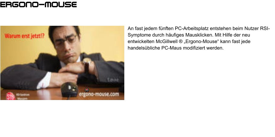 An fast jedem fünften PC-Arbeitsplatz entstehen beim Nutzer RSI-Symptome durch häufiges Mausklicken. Mit Hilfe der neu entwickelten McGillwell ® „Ergono-Mouse“ kann fast jede handelsübliche PC-Maus modifiziert werden. Ergono-mouse