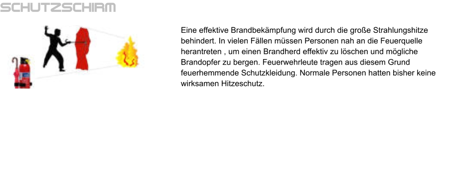 Schutzschirm Eine effektive Brandbekämpfung wird durch die große Strahlungshitze behindert. In vielen Fällen müssen Personen nah an die Feuerquelle herantreten , um einen Brandherd effektiv zu löschen und mögliche Brandopfer zu bergen. Feuerwehrleute tragen aus diesem Grund feuerhemmende Schutzkleidung. Normale Personen hatten bisher keine wirksamen Hitzeschutz.